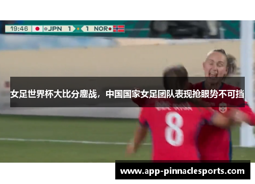 女足世界杯大比分鏖战，中国国家女足团队表现抢眼势不可挡